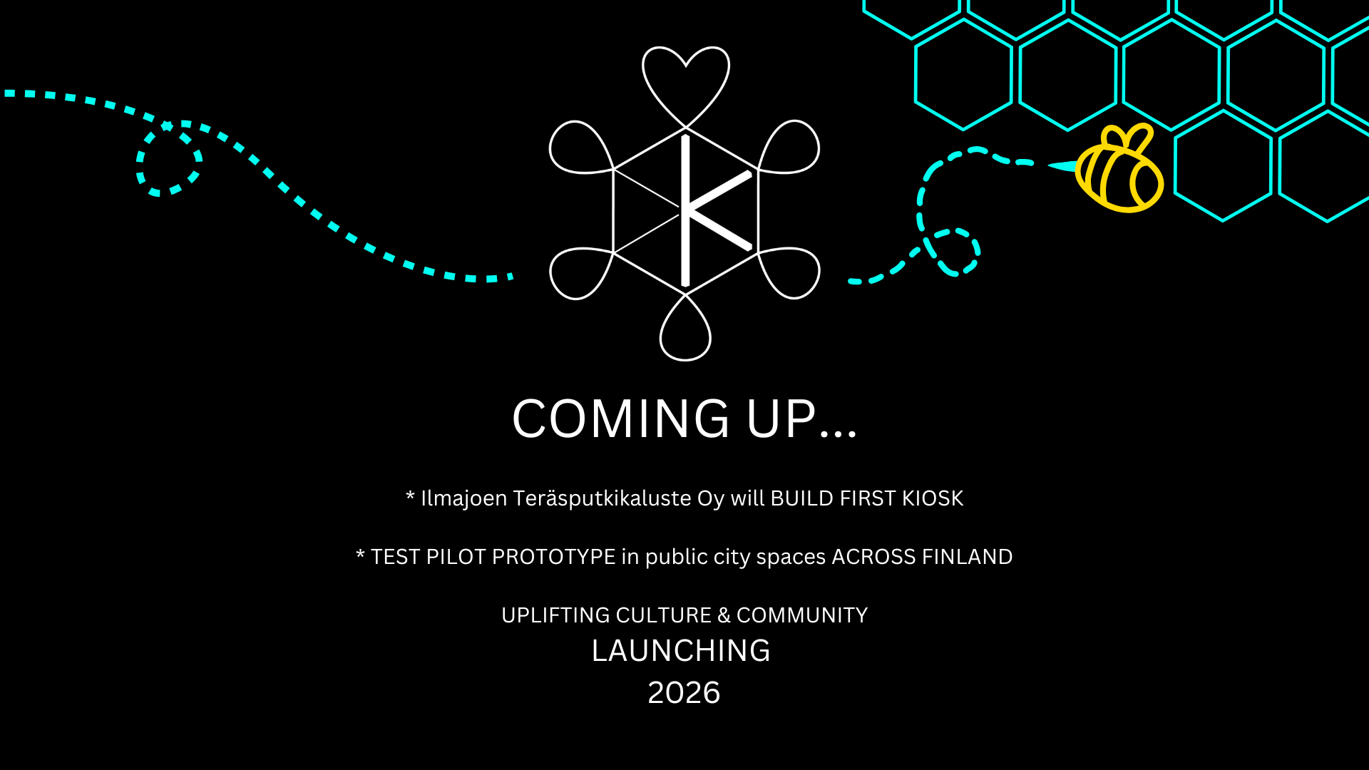 COMING UP...

* Ilmajoen Teräsputkikaluste Oy will BUILD FIRST KIOSK
 
* TEST PILOT PROTOTYPE in public city spaces ACROSS FINLAND

UPLIFTING CULTURE & COMMUNITY
LAUNCHING 
2026